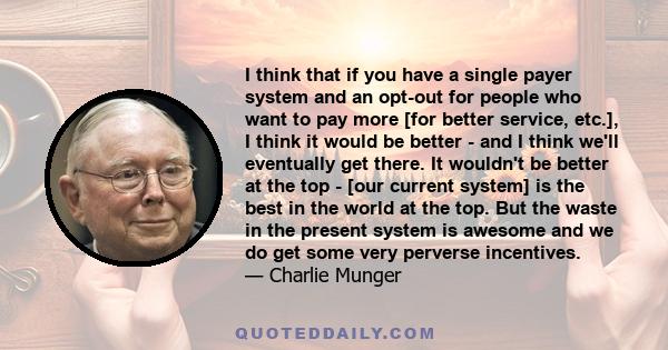 I think that if you have a single payer system and an opt-out for people who want to pay more [for better service, etc.], I think it would be better - and I think we'll eventually get there. It wouldn't be better at the 