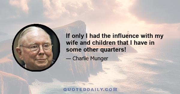 If only I had the influence with my wife and children that I have in some other quarters!