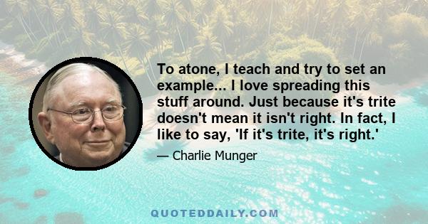 To atone, I teach and try to set an example... I love spreading this stuff around. Just because it's trite doesn't mean it isn't right. In fact, I like to say, 'If it's trite, it's right.'