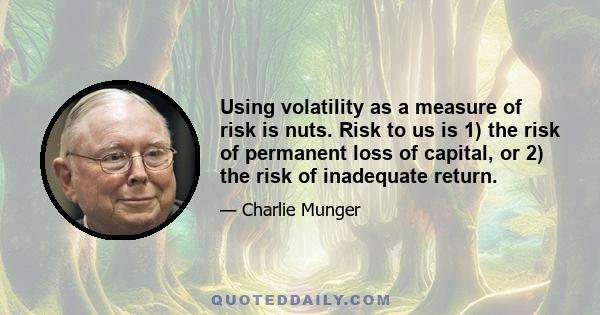 Using volatility as a measure of risk is nuts. Risk to us is 1) the risk of permanent loss of capital, or 2) the risk of inadequate return.