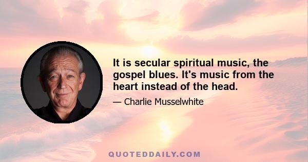 It is secular spiritual music, the gospel blues. It's music from the heart instead of the head.