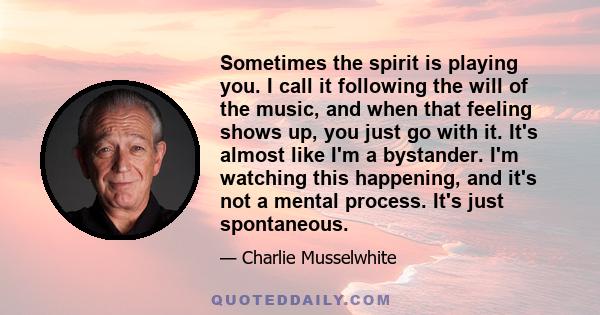 Sometimes the spirit is playing you. I call it following the will of the music, and when that feeling shows up, you just go with it. It's almost like I'm a bystander. I'm watching this happening, and it's not a mental