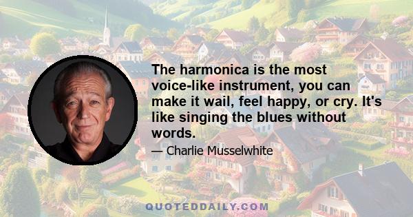 The harmonica is the most voice-like instrument, you can make it wail, feel happy, or cry. It's like singing the blues without words.