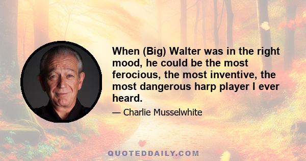 When (Big) Walter was in the right mood, he could be the most ferocious, the most inventive, the most dangerous harp player I ever heard.