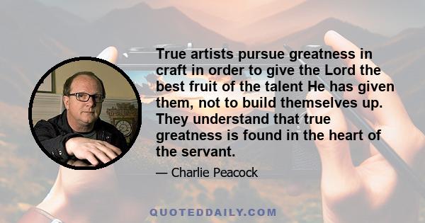 True artists pursue greatness in craft in order to give the Lord the best fruit of the talent He has given them, not to build themselves up. They understand that true greatness is found in the heart of the servant.