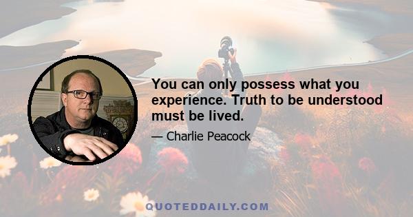 You can only possess what you experience. Truth to be understood must be lived.