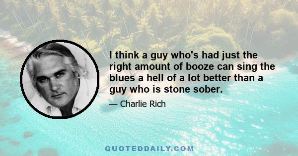 I think a guy who's had just the right amount of booze can sing the blues a hell of a lot better than a guy who is stone sober.