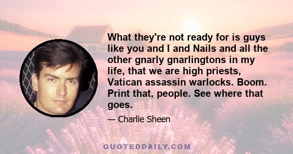 What they're not ready for is guys like you and I and Nails and all the other gnarly gnarlingtons in my life, that we are high priests, Vatican assassin warlocks. Boom. Print that, people. See where that goes.