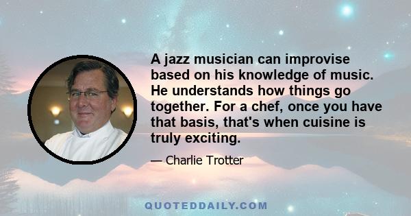 A jazz musician can improvise based on his knowledge of music. He understands how things go together. For a chef, once you have that basis, that's when cuisine is truly exciting.