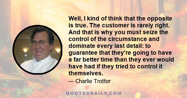 Well, I kind of think that the opposite is true. The customer is rarely right. And that is why you must seize the control of the circumstance and dominate every last detail: to guarantee that they're going to have a far 