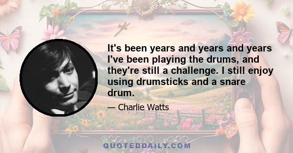 It's been years and years and years I've been playing the drums, and they're still a challenge. I still enjoy using drumsticks and a snare drum.