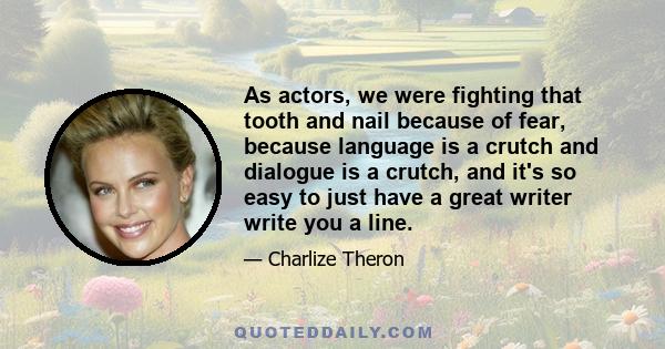 As actors, we were fighting that tooth and nail because of fear, because language is a crutch and dialogue is a crutch, and it's so easy to just have a great writer write you a line.