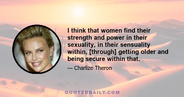 I think that women find their strength and power in their sexuality, in their sensuality within, [through] getting older and being secure within that.