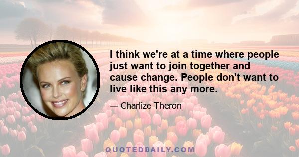 I think we're at a time where people just want to join together and cause change. People don't want to live like this any more.