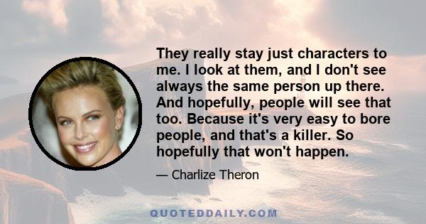 They really stay just characters to me. I look at them, and I don't see always the same person up there. And hopefully, people will see that too. Because it's very easy to bore people, and that's a killer. So hopefully