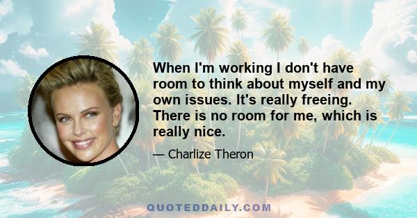 When I'm working I don't have room to think about myself and my own issues. It's really freeing. There is no room for me, which is really nice.