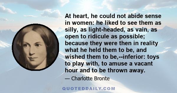 At heart, he could not abide sense in women: he liked to see them as silly, as light-headed, as vain, as open to ridicule as possible; because they were then in reality what he held them to be, and wished them to