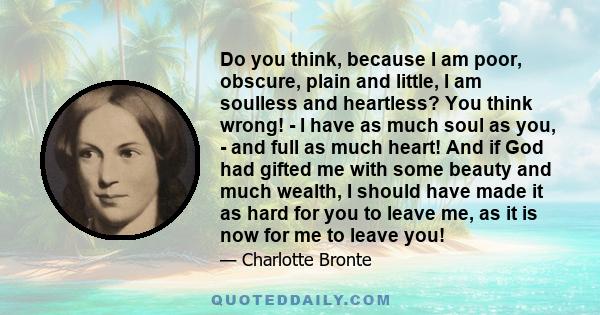 Do you think, because I am poor, obscure, plain and little, I am soulless and heartless? You think wrong! - I have as much soul as you, - and full as much heart! And if God had gifted me with some beauty and much