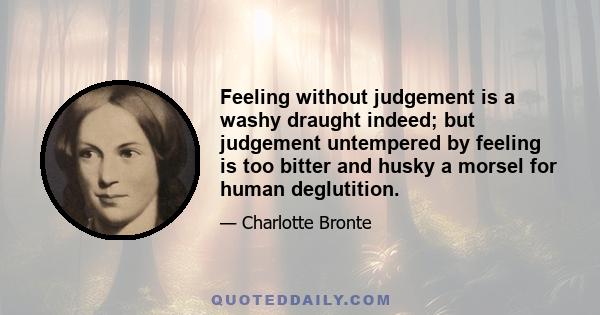 Feeling without judgement is a washy draught indeed; but judgement untempered by feeling is too bitter and husky a morsel for human deglutition.