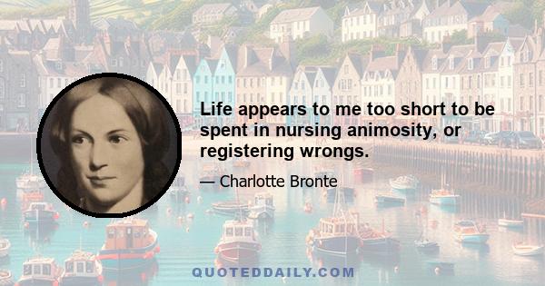 Life appears to me too short to be spent in nursing animosity, or registering wrongs.