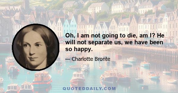 Oh, I am not going to die, am I? He will not separate us, we have been so happy.