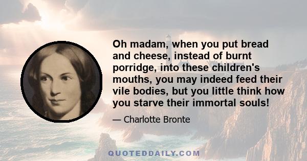 Oh madam, when you put bread and cheese, instead of burnt porridge, into these children's mouths, you may indeed feed their vile bodies, but you little think how you starve their immortal souls!