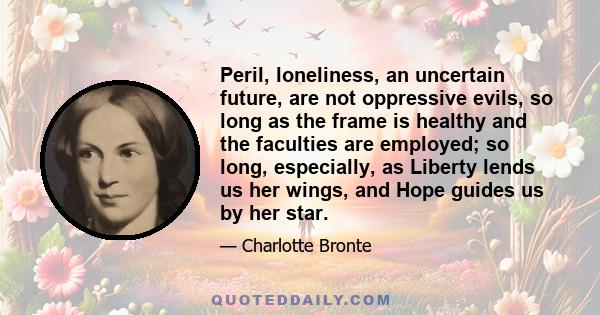 Peril, loneliness, an uncertain future, are not oppressive evils, so long as the frame is healthy and the faculties are employed; so long, especially, as Liberty lends us her wings, and Hope guides us by her star.