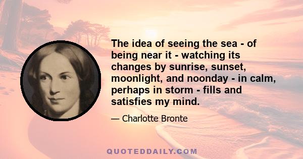 The idea of seeing the sea - of being near it - watching its changes by sunrise, sunset, moonlight, and noonday - in calm, perhaps in storm - fills and satisfies my mind.