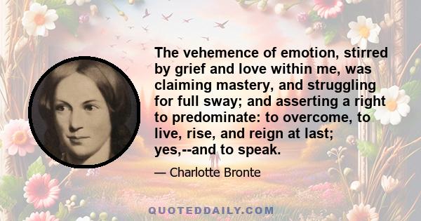 The vehemence of emotion, stirred by grief and love within me, was claiming mastery, and struggling for full sway; and asserting a right to predominate: to overcome, to live, rise, and reign at last; yes,--and to speak.