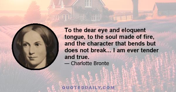 To the dear eye and eloquent tongue, to the soul made of fire, and the character that bends but does not break... I am ever tender and true.