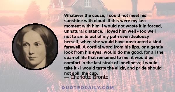 Whatever the cause, I could not meet his sunshine with cloud. If this were my last moment with him, I would not waste it in forced, unnatural distance. I loved him well - too well not to smite out of my path even