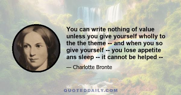 You can write nothing of value unless you give yourself wholly to the the theme -- and when you so give yourself -- you lose appetite ans sleep -- it cannot be helped --