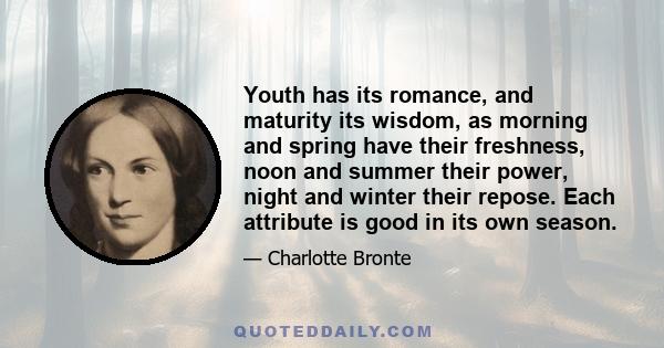 Youth has its romance, and maturity its wisdom, as morning and spring have their freshness, noon and summer their power, night and winter their repose. Each attribute is good in its own season.