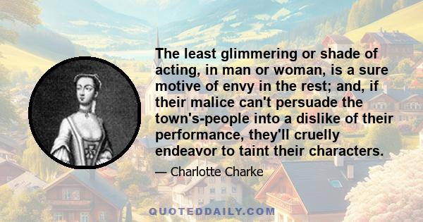 The least glimmering or shade of acting, in man or woman, is a sure motive of envy in the rest; and, if their malice can't persuade the town's-people into a dislike of their performance, they'll cruelly endeavor to