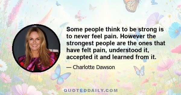 Some people think to be strong is to never feel pain. However the strongest people are the ones that have felt pain, understood it, accepted it and learned from it.