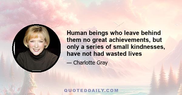 Human beings who leave behind them no great achievements, but only a series of small kindnesses, have not had wasted lives