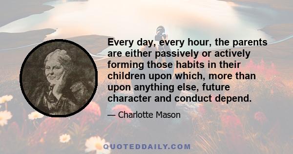 Every day, every hour, the parents are either passively or actively forming those habits in their children upon which, more than upon anything else, future character and conduct depend.