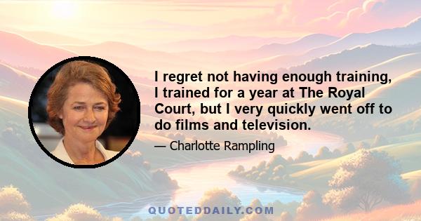 I regret not having enough training, I trained for a year at The Royal Court, but I very quickly went off to do films and television.