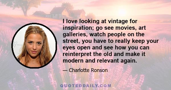 I love looking at vintage for inspiration; go see movies, art galleries, watch people on the street, you have to really keep your eyes open and see how you can reinterpret the old and make it modern and relevant again.