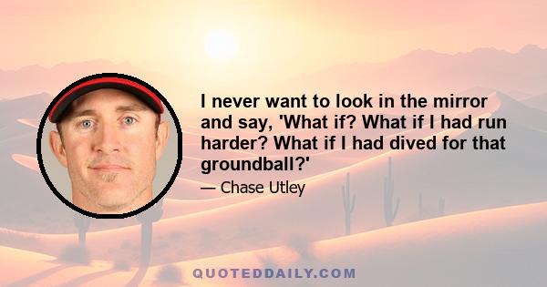 I never want to look in the mirror and say, 'What if? What if I had run harder? What if I had dived for that groundball?'