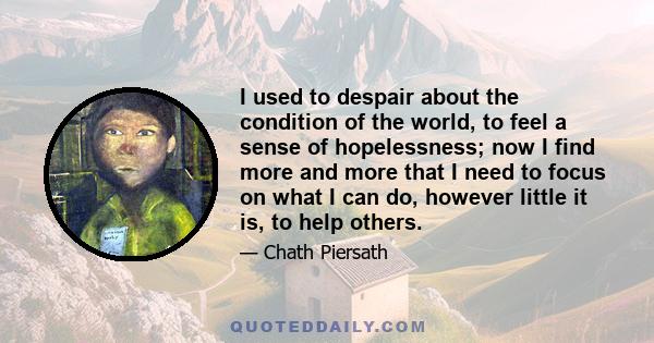 I used to despair about the condition of the world, to feel a sense of hopelessness; now I find more and more that I need to focus on what I can do, however little it is, to help others.