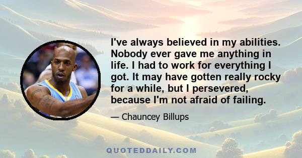 I've always believed in my abilities. Nobody ever gave me anything in life. I had to work for everything I got. It may have gotten really rocky for a while, but I persevered, because I'm not afraid of failing.