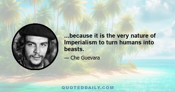 ...because it is the very nature of Imperialism to turn humans into beasts.