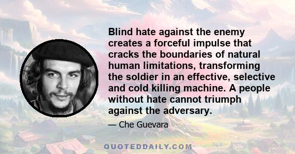 Blind hate against the enemy creates a forceful impulse that cracks the boundaries of natural human limitations, transforming the soldier in an effective, selective and cold killing machine. A people without hate cannot 