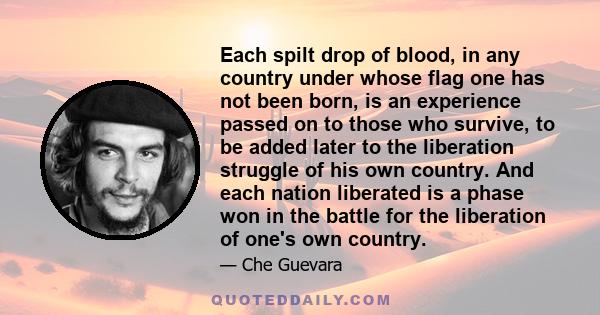 Each spilt drop of blood, in any country under whose flag one has not been born, is an experience passed on to those who survive, to be added later to the liberation struggle of his own country. And each nation