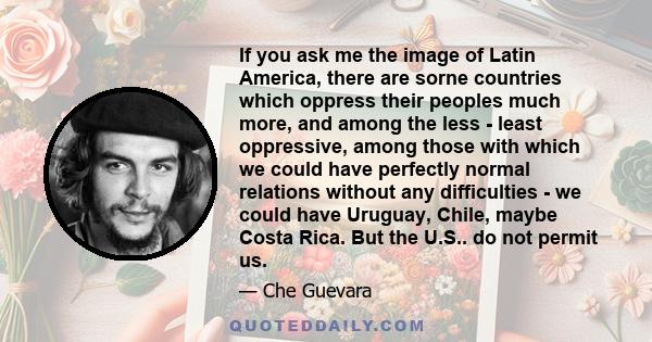 If you ask me the image of Latin America, there are sorne countries which oppress their peoples much more, and among the less - least oppressive, among those with which we could have perfectly normal relations without