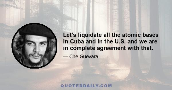 Let's liquidate all the atomic bases in Cuba and in the U.S. and we are in complete agreement with that.