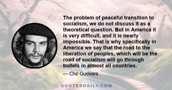 The problem of peaceful transition to socialism, we do not discuss it as a theoretical question. But in America it is very difficult, and it is nearly impossible. That is why specifically in America we say that the road 