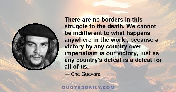 There are no borders in this struggle to the death. We cannot be indifferent to what happens anywhere in the world, because a victory by any country over imperialism is our victory, just as any country's defeat is a