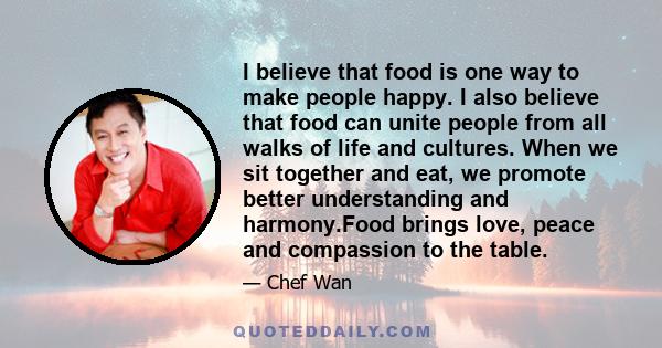 I believe that food is one way to make people happy. I also believe that food can unite people from all walks of life and cultures. When we sit together and eat, we promote better understanding and harmony.Food brings